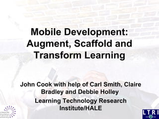 Mobile Development:
Augment, Scaffold and
Transform Learning
John Cook with help of Carl Smith, Claire
Bradley and Debbie Holley
Learning Technology Research
Institute/HALE
 