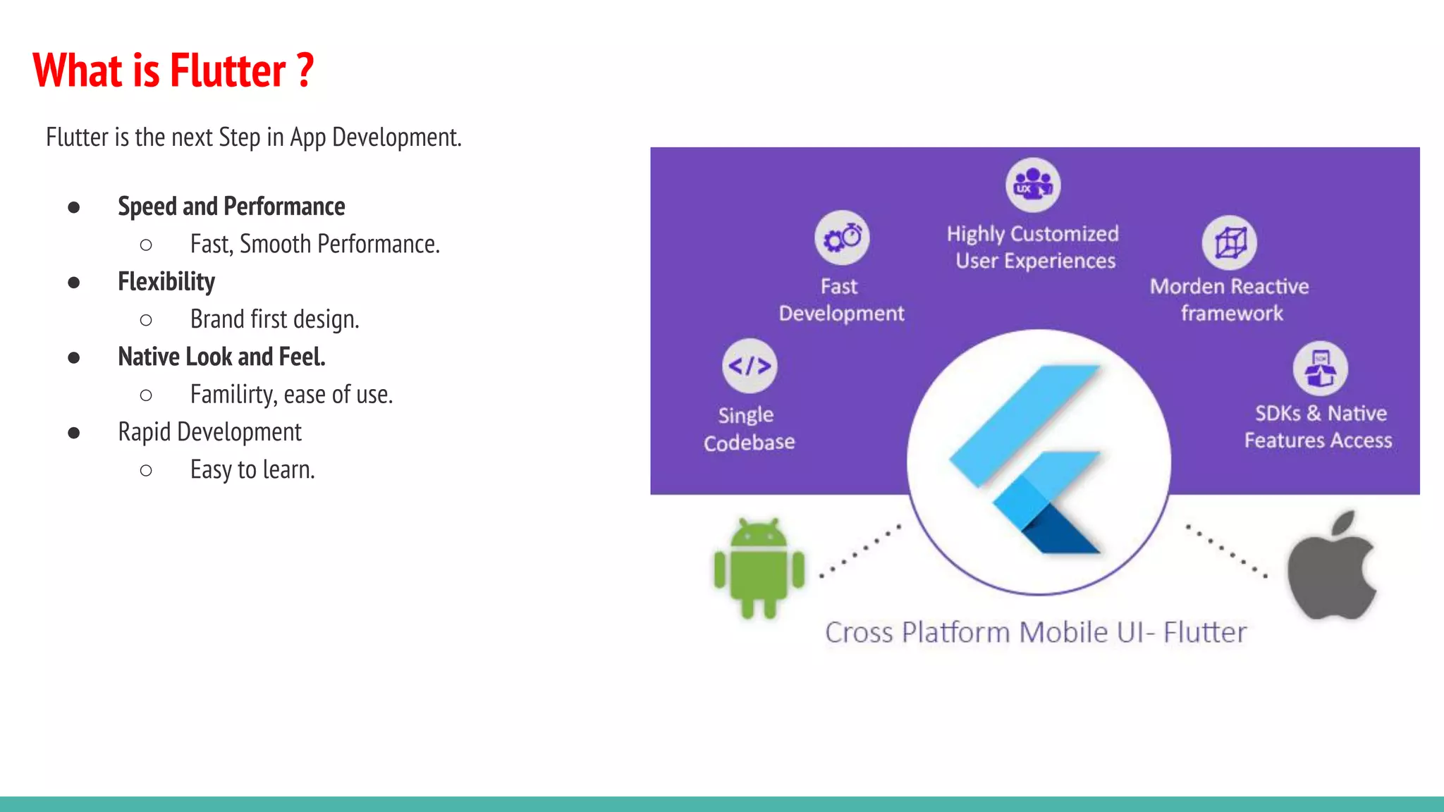 What is Flutter ?
Flutter is the next Step in App Development.
● Speed and Performance
○ Fast, Smooth Performance.
● Flexibility
○ Brand first design.
● Native Look and Feel.
○ Familirty, ease of use.
● Rapid Development
○ Easy to learn.
 