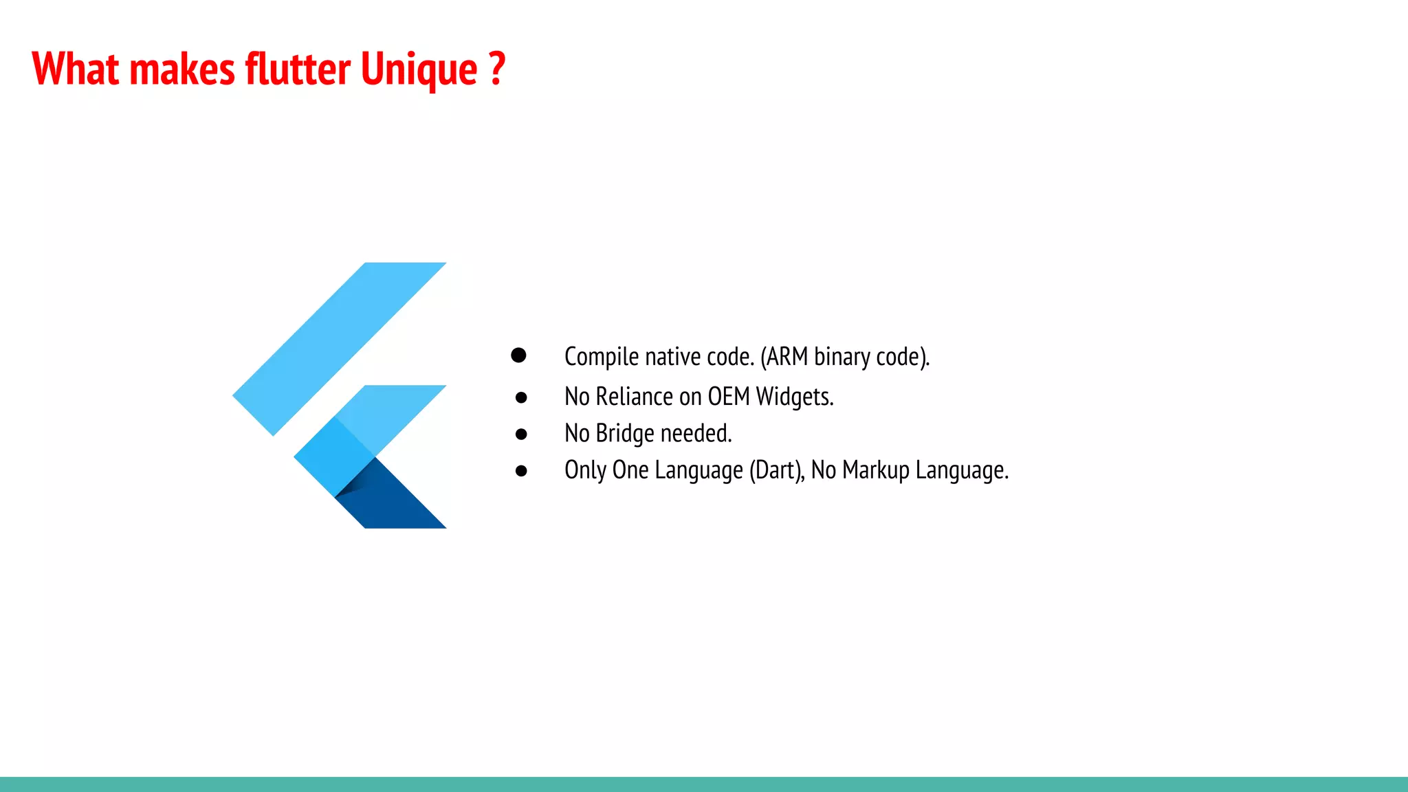 What makes flutter Unique ?
● Compile native code. (ARM binary code).
● No Reliance on OEM Widgets.
● No Bridge needed.
● Only One Language (Dart), No Markup Language.
 