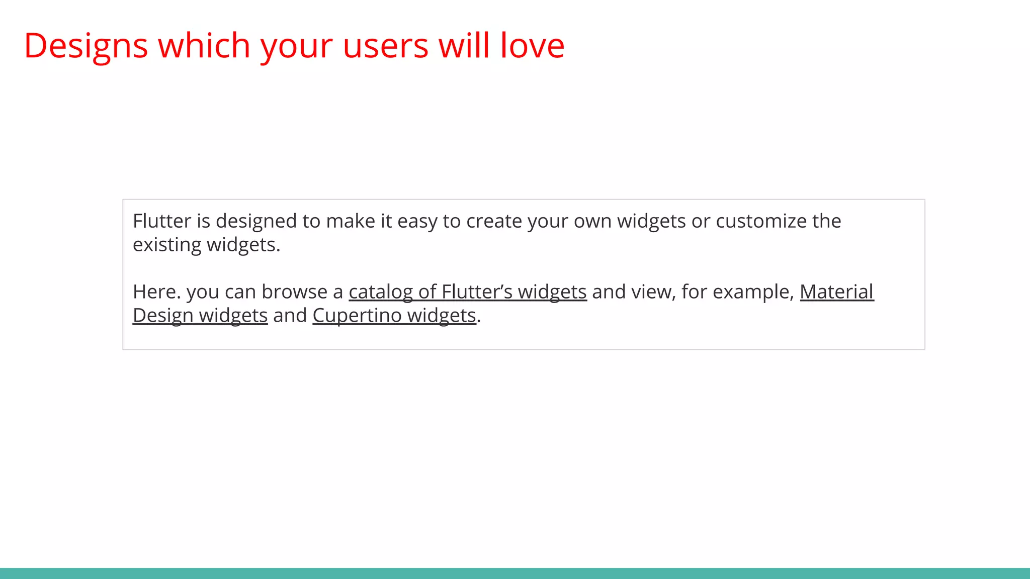 Designs which your users will love
Flutter is designed to make it easy to create your own widgets or customize the
existing widgets.
Here. you can browse a catalog of Flutter’s widgets and view, for example, Material
Design widgets and Cupertino widgets.
 