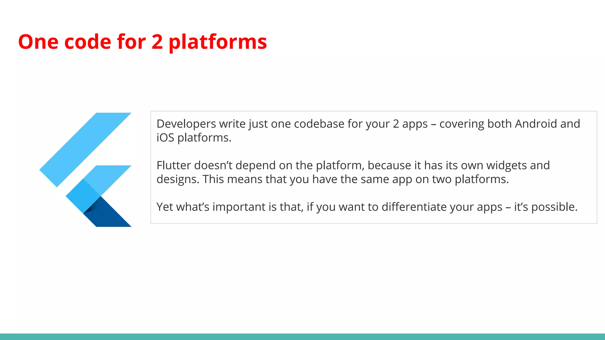 One code for 2 platforms
Developers write just one codebase for your 2 apps – covering both Android and
iOS platforms.
Flutter doesn’t depend on the platform, because it has its own widgets and
designs. This means that you have the same app on two platforms.
Yet what’s important is that, if you want to differentiate your apps – it’s possible.
 