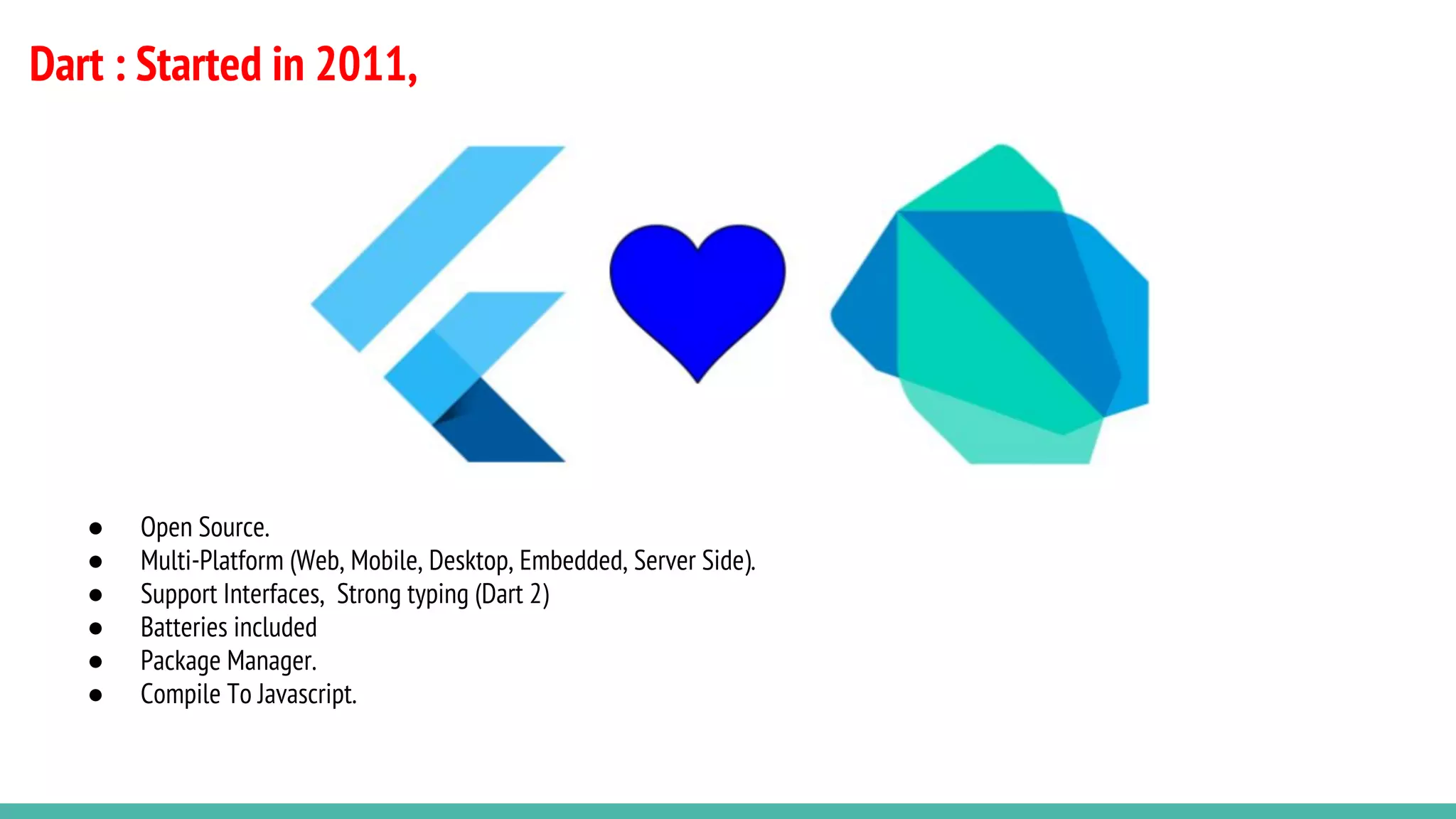 Dart : Started in 2011,
● Open Source.
● Multi-Platform (Web, Mobile, Desktop, Embedded, Server Side).
● Support Interfaces, Strong typing (Dart 2)
● Batteries included
● Package Manager.
● Compile To Javascript.
 
