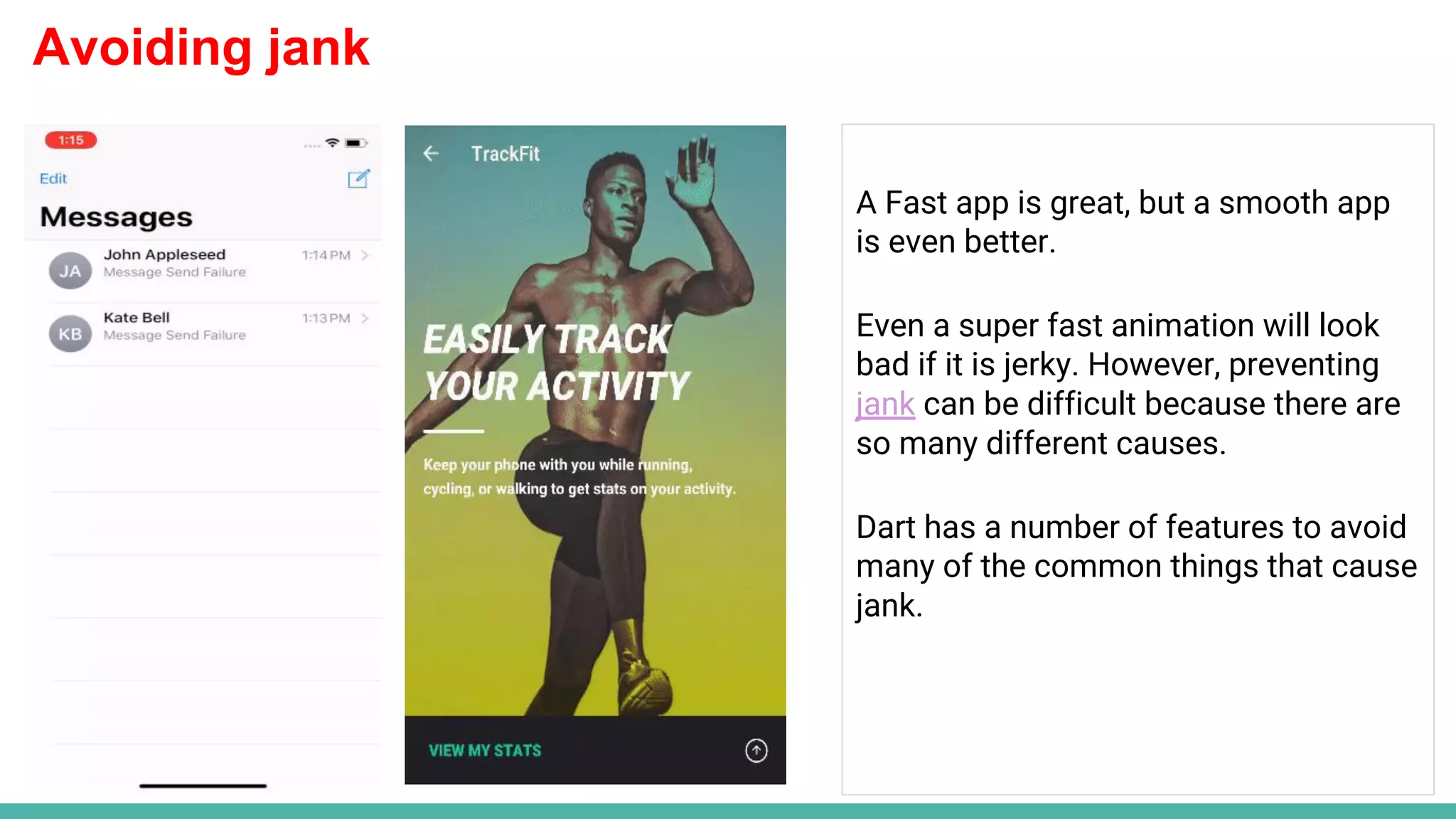 Avoiding jank
A Fast app is great, but a smooth app
is even better.
Even a super fast animation will look
bad if it is jerky. However, preventing
jank can be difficult because there are
so many different causes.
Dart has a number of features to avoid
many of the common things that cause
jank.
 