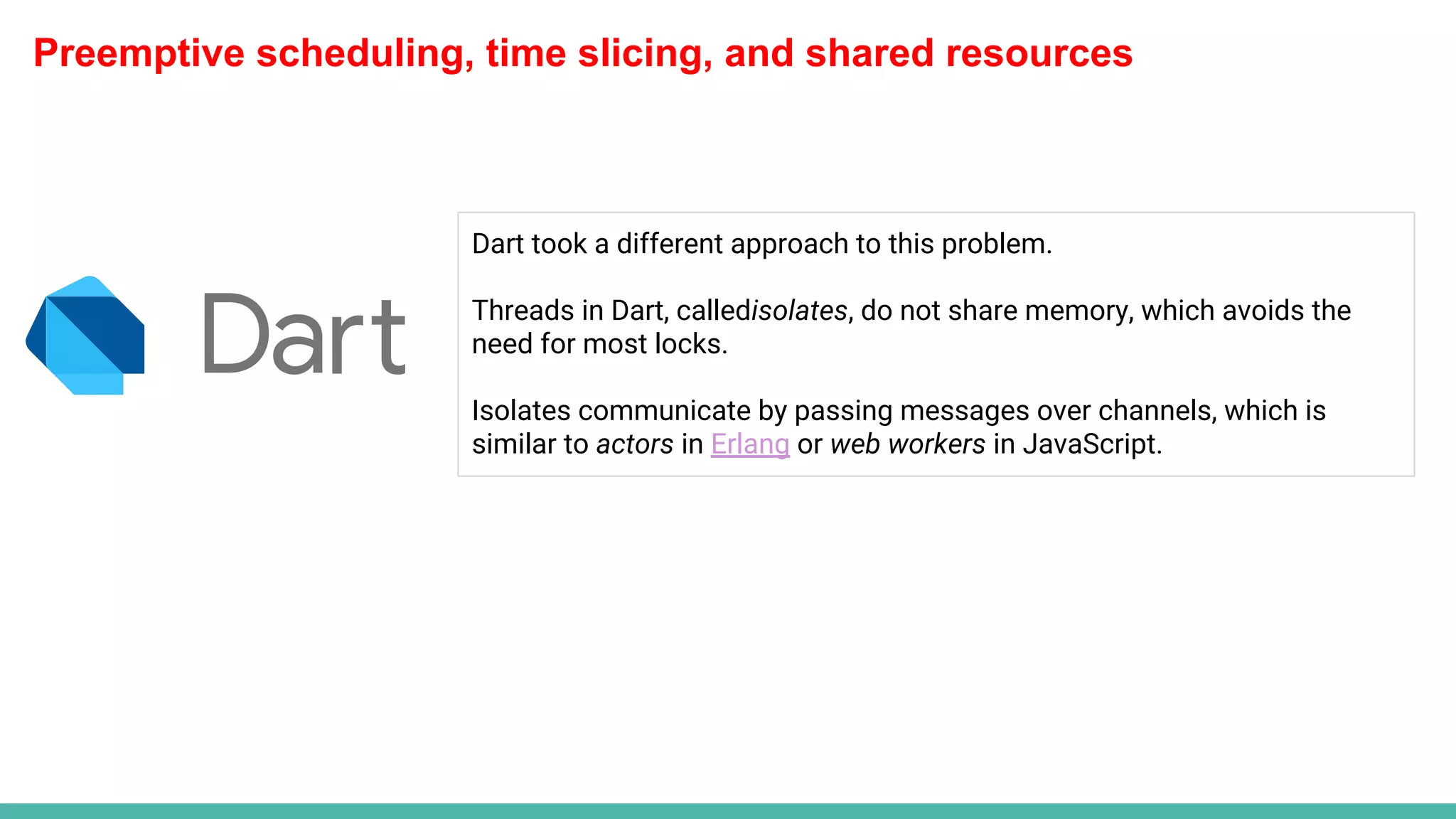 Preemptive scheduling, time slicing, and shared resources
Dart took a different approach to this problem.
Threads in Dart, calledisolates, do not share memory, which avoids the
need for most locks.
Isolates communicate by passing messages over channels, which is
similar to actors in Erlang or web workers in JavaScript.
 