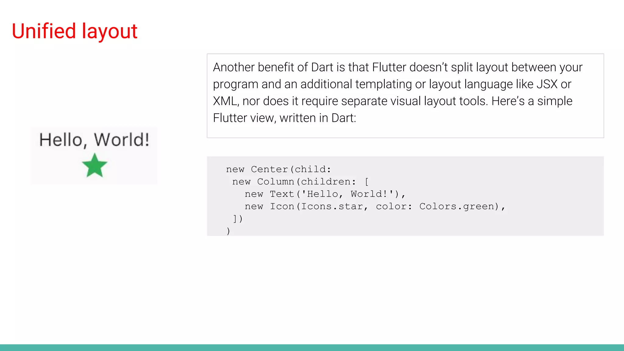 Unified layout
Another benefit of Dart is that Flutter doesn’t split layout between your
program and an additional templating or layout language like JSX or
XML, nor does it require separate visual layout tools. Here’s a simple
Flutter view, written in Dart:
new Center(child:
new Column(children: [
new Text('Hello, World!'),
new Icon(Icons.star, color: Colors.green),
])
)
 
