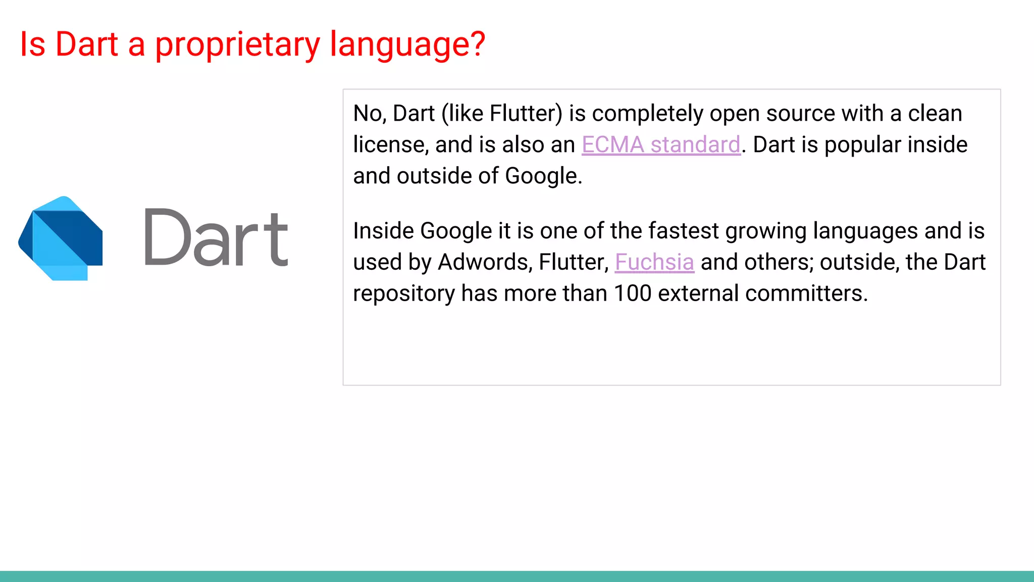 Is Dart a proprietary language?
No, Dart (like Flutter) is completely open source with a clean
license, and is also an ECMA standard. Dart is popular inside
and outside of Google.
Inside Google it is one of the fastest growing languages and is
used by Adwords, Flutter, Fuchsia and others; outside, the Dart
repository has more than 100 external committers.
 