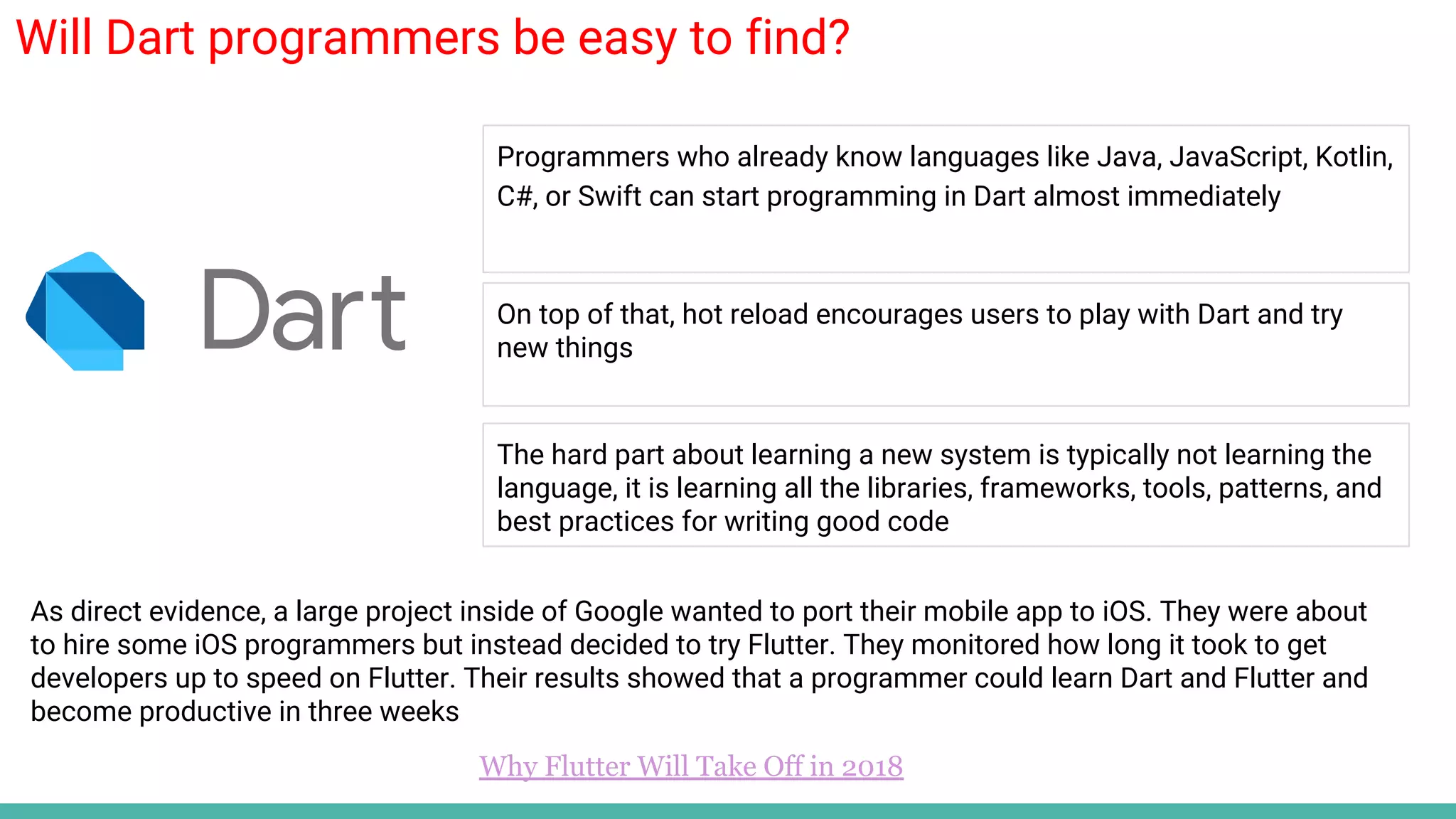 Will Dart programmers be easy to find?
Programmers who already know languages like Java, JavaScript, Kotlin,
C#, or Swift can start programming in Dart almost immediately
On top of that, hot reload encourages users to play with Dart and try
new things
Why Flutter Will Take Off in 2018
The hard part about learning a new system is typically not learning the
language, it is learning all the libraries, frameworks, tools, patterns, and
best practices for writing good code
As direct evidence, a large project inside of Google wanted to port their mobile app to iOS. They were about
to hire some iOS programmers but instead decided to try Flutter. They monitored how long it took to get
developers up to speed on Flutter. Their results showed that a programmer could learn Dart and Flutter and
become productive in three weeks
 