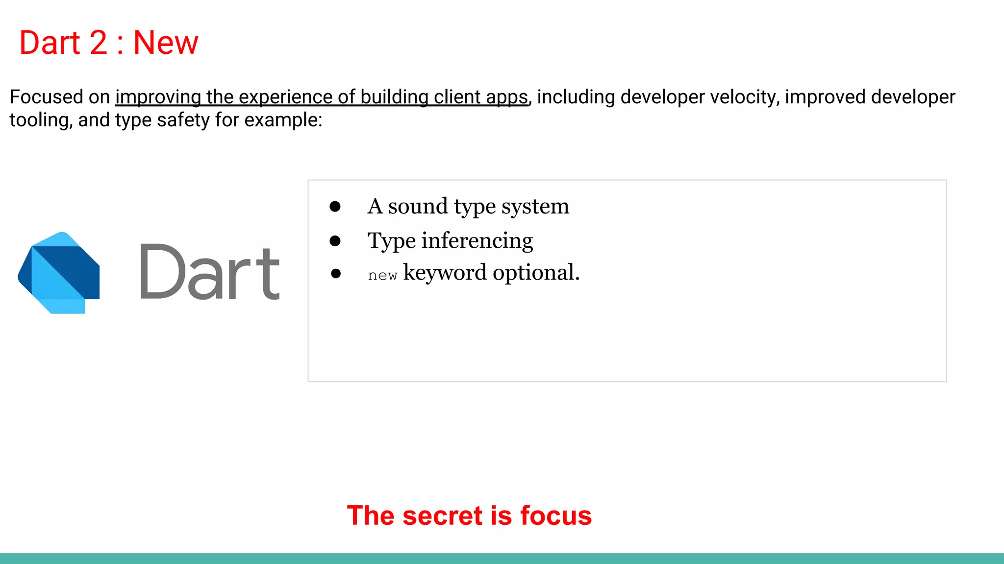 Dart 2 : New
● A sound type system
● Type inferencing
● new keyword optional.
Focused on improving the experience of building client apps, including developer velocity, improved developer
tooling, and type safety for example:
The secret is focus
 