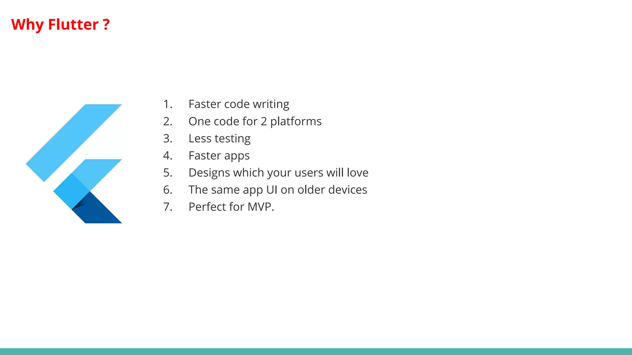 Why Flutter ?
1. Faster code writing
2. One code for 2 platforms
3. Less testing
4. Faster apps
5. Designs which your users will love
6. The same app UI on older devices
7. Perfect for MVP.
 