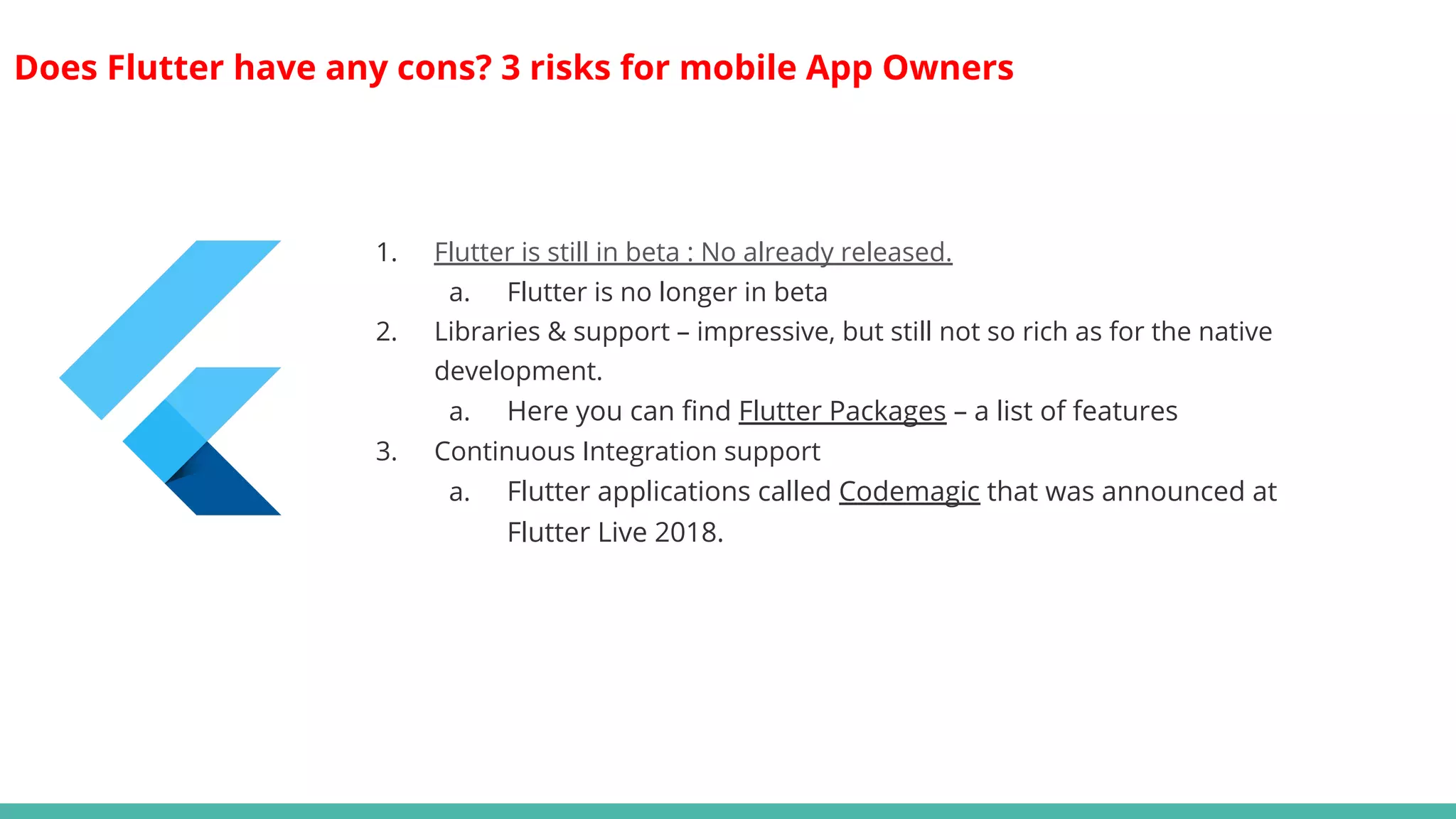 Does Flutter have any cons? 3 risks for mobile App Owners
1. Flutter is still in beta : No already released.
a. Flutter is no longer in beta
2. Libraries & support – impressive, but still not so rich as for the native
development.
a. Here you can find Flutter Packages – a list of features
3. Continuous Integration support
a. Flutter applications called Codemagic that was announced at
Flutter Live 2018.
 