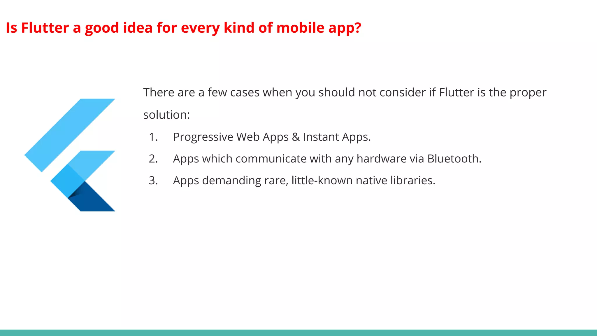 Is Flutter a good idea for every kind of mobile app?
There are a few cases when you should not consider if Flutter is the proper
solution:
1. Progressive Web Apps & Instant Apps.
2. Apps which communicate with any hardware via Bluetooth.
3. Apps demanding rare, little-known native libraries.
 