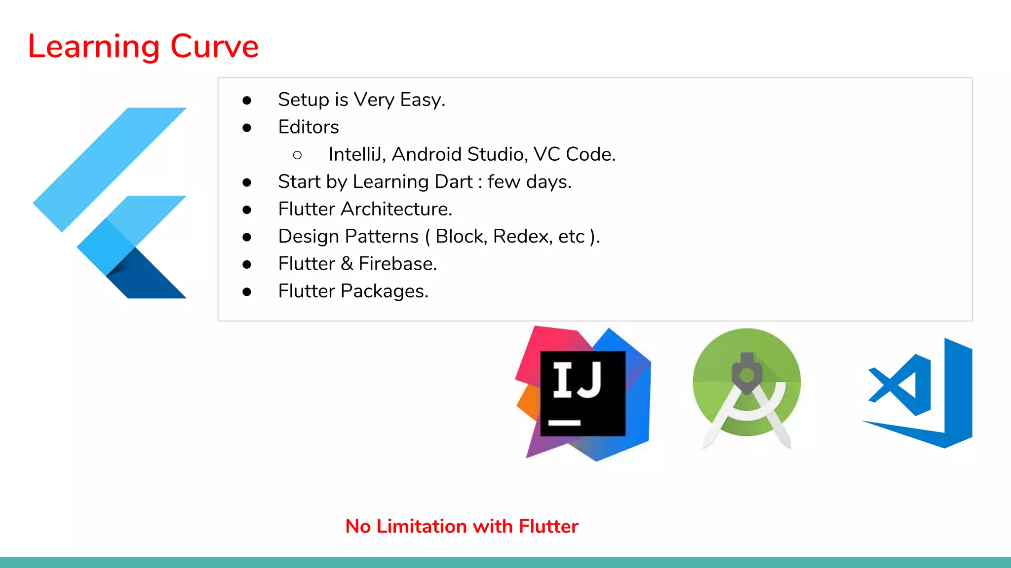 Learning Curve
● Setup is Very Easy.
● Editors
○ IntelliJ, Android Studio, VC Code.
● Start by Learning Dart : few days.
● Flutter Architecture.
● Design Patterns ( Block, Redex, etc ).
● Flutter & Firebase.
● Flutter Packages.
No Limitation with Flutter
 