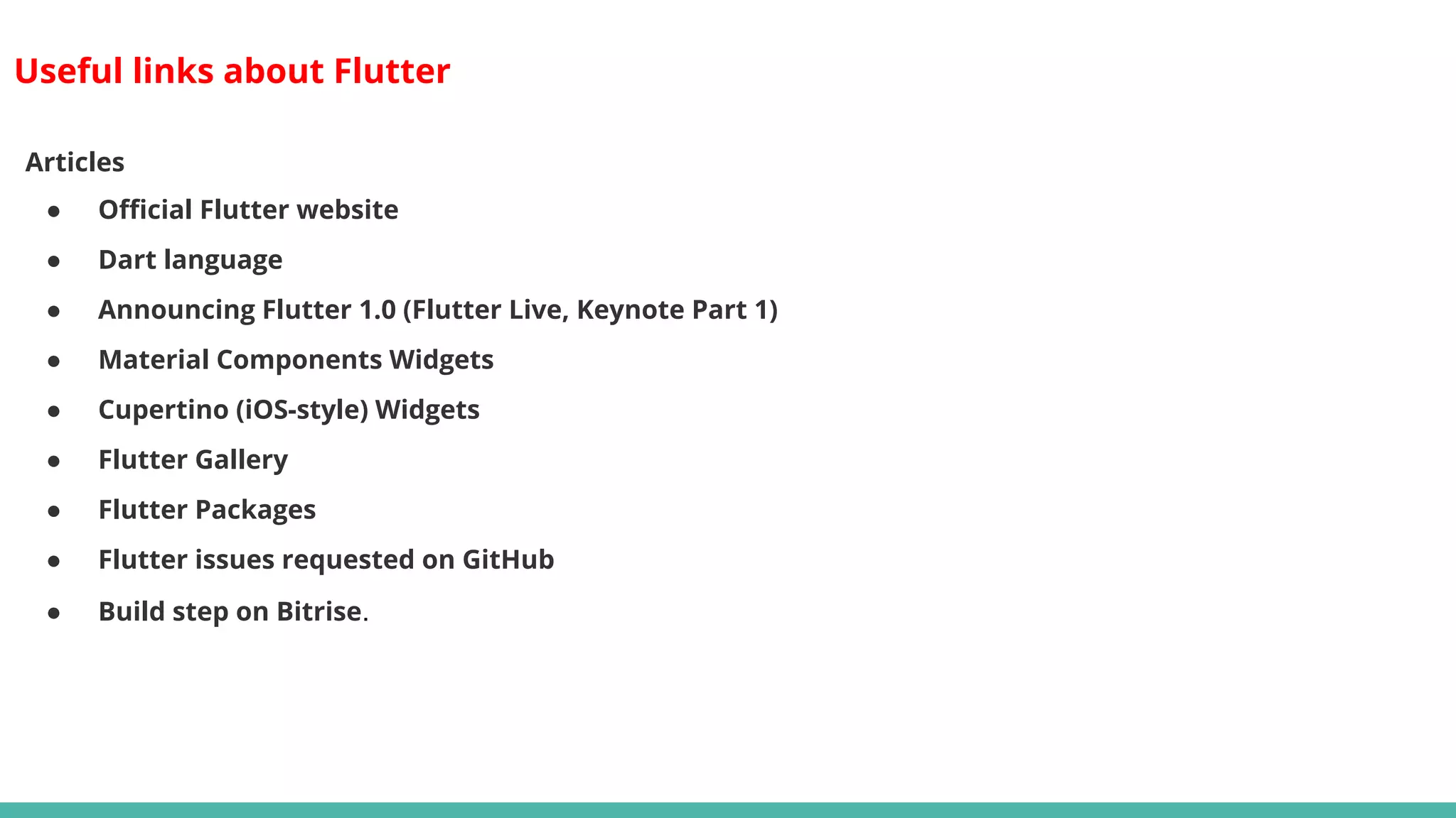 Useful links about Flutter
Articles
● Official Flutter website
● Dart language
● Announcing Flutter 1.0 (Flutter Live, Keynote Part 1)
● Material Components Widgets
● Cupertino (iOS-style) Widgets
● Flutter Gallery
● Flutter Packages
● Flutter issues requested on GitHub
● Build step on Bitrise.
 