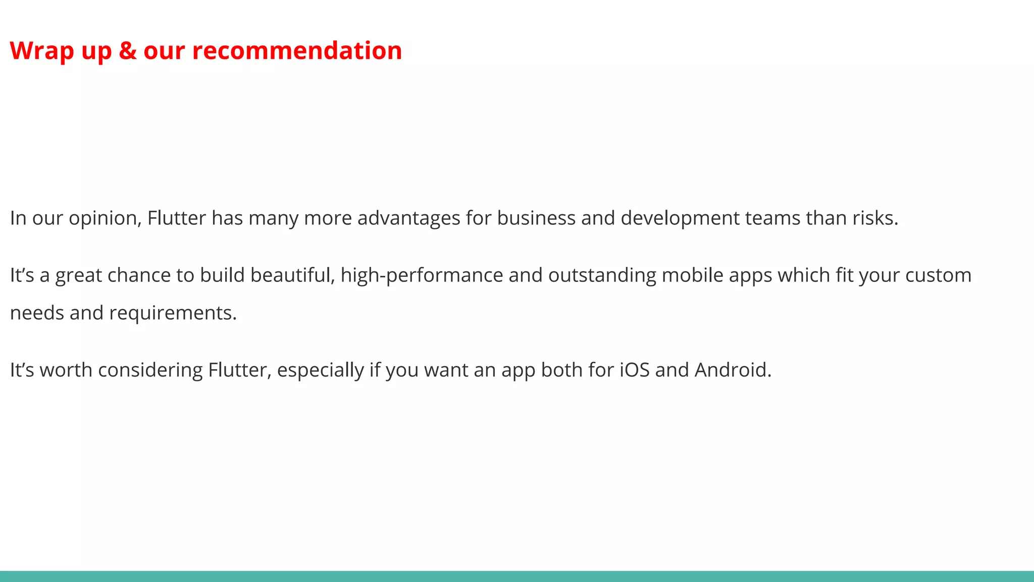 Wrap up & our recommendation
In our opinion, Flutter has many more advantages for business and development teams than risks.
It’s a great chance to build beautiful, high-performance and outstanding mobile apps which fit your custom
needs and requirements.
It’s worth considering Flutter, especially if you want an app both for iOS and Android.
 