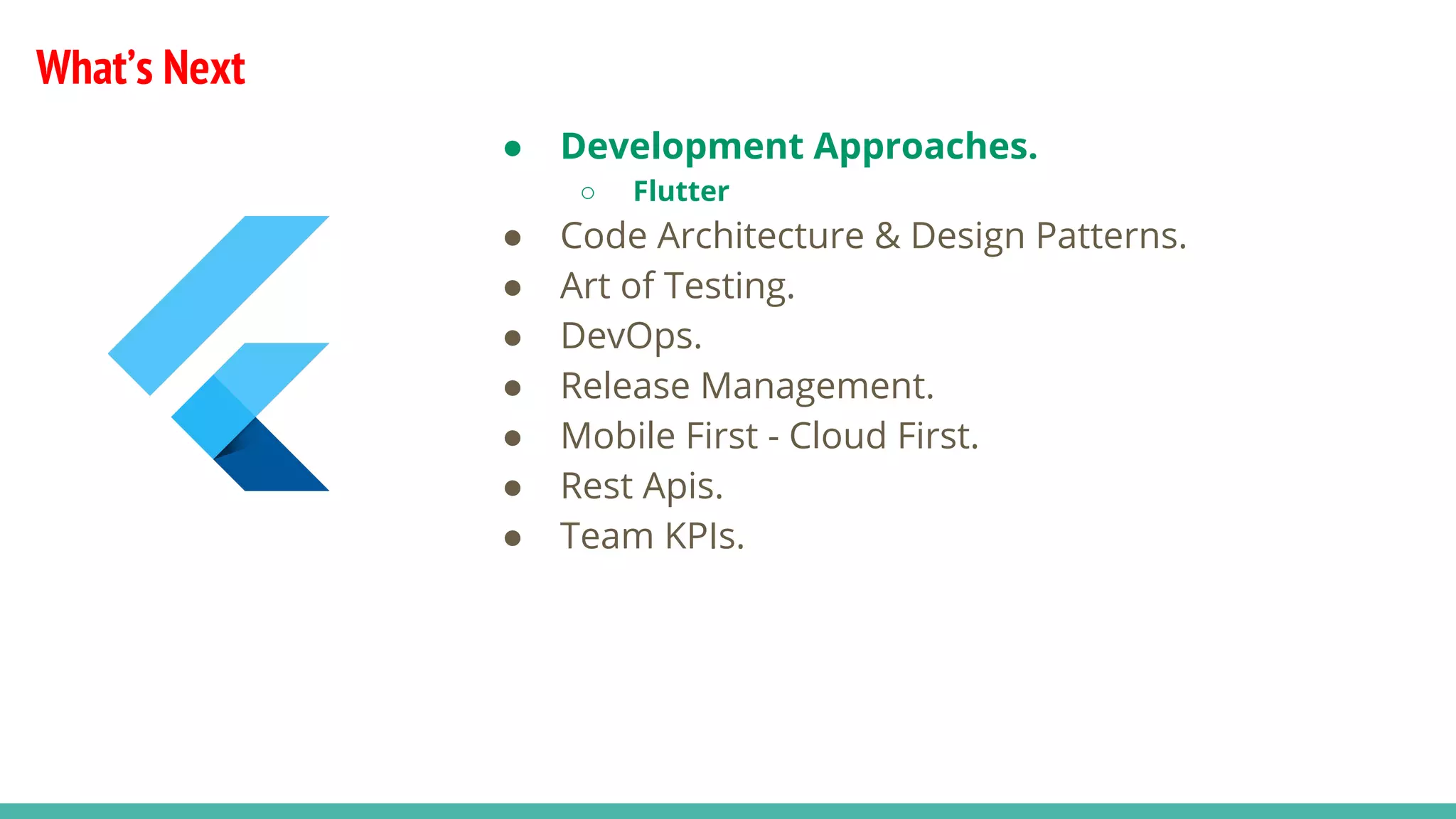 What’s Next
● Development Approaches.
○ Flutter
● Code Architecture & Design Patterns.
● Art of Testing.
● DevOps.
● Release Management.
● Mobile First - Cloud First.
● Rest Apis.
● Team KPIs.
 