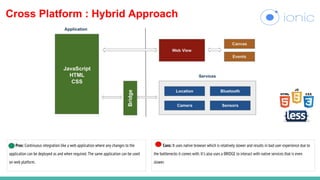 Cross Platform : Hybrid Approach
Pros: Continuous integration like a web application where any changes to the
application can be deployed as and when required. The same application can be used
on web platform.
Cons: It uses native browser which is relatively slower and results in bad user experience due to
the bottlenecks it comes with. It’s also uses a BRIDGE to interact with native services that is even
slower.
 
