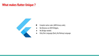 What makes flutter Unique ?
● Compile native code. (ARM binary code).
● No Reliance on OEM Widgets.
● No Bridge needed.
● Only One Language (Dart), No Markup Language.
 