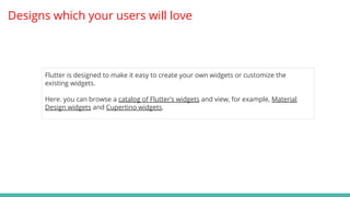 Designs which your users will love
Flutter is designed to make it easy to create your own widgets or customize the
existing widgets.
Here. you can browse a catalog of Flutter’s widgets and view, for example, Material
Design widgets and Cupertino widgets.
 