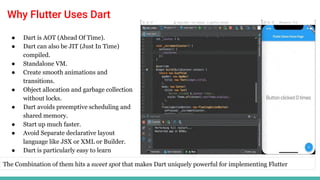 Why Flutter Uses Dart
● Dart is AOT (Ahead Of Time).
● Dart can also be JIT (Just In Time)
compiled.
● Standalone VM.
● Create smooth animations and
transitions.
● Object allocation and garbage collection
without locks.
● Dart avoids preemptive scheduling and
shared memory.
● Start up much faster.
● Avoid Separate declarative layout
language like JSX or XML or Builder.
● Dart is particularly easy to learn
The Combination of them hits a sweet spot that makes Dart uniquely powerful for implementing Flutter
 