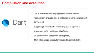 Compilation and execution
● Dart is one of very few languages (and perhaps the only
“mainstream” language) that is well suited to being compiled both
AOT and JIT.
● Supporting both kinds of compilation provides significant
advantages to Dart and (especially) Flutter.
● JIT compilation is used during development,
● Then, when an app is ready for release, it is compiled AOT.
 