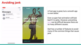 Avoiding jank
A Fast app is great, but a smooth app
is even better.
Even a super fast animation will look
bad if it is jerky. However, preventing
jank can be difficult because there are
so many different causes.
Dart has a number of features to avoid
many of the common things that cause
jank.
 