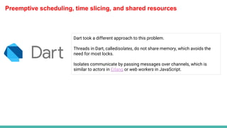 Preemptive scheduling, time slicing, and shared resources
Dart took a different approach to this problem.
Threads in Dart, calledisolates, do not share memory, which avoids the
need for most locks.
Isolates communicate by passing messages over channels, which is
similar to actors in Erlang or web workers in JavaScript.
 
