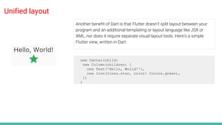 Unified layout
Another benefit of Dart is that Flutter doesn’t split layout between your
program and an additional templating or layout language like JSX or
XML, nor does it require separate visual layout tools. Here’s a simple
Flutter view, written in Dart:
new Center(child:
new Column(children: [
new Text('Hello, World!'),
new Icon(Icons.star, color: Colors.green),
])
)
 
