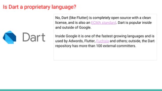 Is Dart a proprietary language?
No, Dart (like Flutter) is completely open source with a clean
license, and is also an ECMA standard. Dart is popular inside
and outside of Google.
Inside Google it is one of the fastest growing languages and is
used by Adwords, Flutter, Fuchsia and others; outside, the Dart
repository has more than 100 external committers.
 