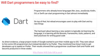 Will Dart programmers be easy to find?
Programmers who already know languages like Java, JavaScript, Kotlin,
C#, or Swift can start programming in Dart almost immediately
On top of that, hot reload encourages users to play with Dart and try
new things
Why Flutter Will Take Off in 2018
The hard part about learning a new system is typically not learning the
language, it is learning all the libraries, frameworks, tools, patterns, and
best practices for writing good code
As direct evidence, a large project inside of Google wanted to port their mobile app to iOS. They were about
to hire some iOS programmers but instead decided to try Flutter. They monitored how long it took to get
developers up to speed on Flutter. Their results showed that a programmer could learn Dart and Flutter and
become productive in three weeks
 