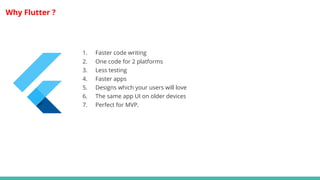 Why Flutter ?
1. Faster code writing
2. One code for 2 platforms
3. Less testing
4. Faster apps
5. Designs which your users will love
6. The same app UI on older devices
7. Perfect for MVP.
 