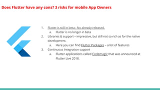 Does Flutter have any cons? 3 risks for mobile App Owners
1. Flutter is still in beta : No already released.
a. Flutter is no longer in beta
2. Libraries & support – impressive, but still not so rich as for the native
development.
a. Here you can find Flutter Packages – a list of features
3. Continuous Integration support
a. Flutter applications called Codemagic that was announced at
Flutter Live 2018.
 