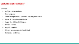 Useful links about Flutter
Articles
● Official Flutter website
● Dart language
● Announcing Flutter 1.0 (Flutter Live, Keynote Part 1)
● Material Components Widgets
● Cupertino (iOS-style) Widgets
● Flutter Gallery
● Flutter Packages
● Flutter issues requested on GitHub
● Build step on Bitrise.
 