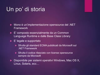 Un po’ di storia
 Mono è un’implementazione opensource del .NET
Framework
 E’ composto essenzialmente da un Common
Language Runtime e dalle Base Class Library
 E’ legale e supportato
 Sfrutta gli standard ECMA pubblicati da Microsoft sul
.NET Framework
 Sfrutta il codice rilasciato con license opensource
sempre da Microsoft
 Disponibile per sistemi operativi Windows, Mac OS X,
Linux, Solaris, ecc…
 