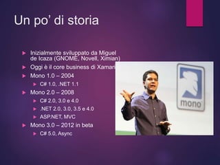 Un po’ di storia
 Inizialmente sviluppato da Miguel
de Icaza (GNOME, Novell, Ximian)
 Oggi è il core business di Xamarin
 Mono 1.0 – 2004
 C# 1.0, .NET 1.1
 Mono 2.0 – 2008
 C# 2.0, 3.0 e 4.0
 .NET 2.0, 3.0, 3.5 e 4.0
 ASP.NET, MVC
 Mono 3.0 – 2012 in beta
 C# 5.0, Async
 