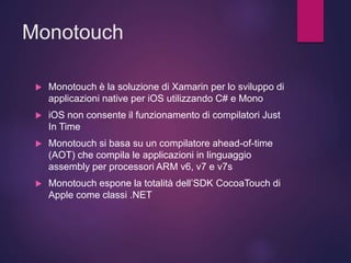 Monotouch
 Monotouch è la soluzione di Xamarin per lo sviluppo di
applicazioni native per iOS utilizzando C# e Mono
 iOS non consente il funzionamento di compilatori Just
In Time
 Monotouch si basa su un compilatore ahead-of-time
(AOT) che compila le applicazioni in linguaggio
assembly per processori ARM v6, v7 e v7s
 Monotouch espone la totalità dell’SDK CocoaTouch di
Apple come classi .NET
 