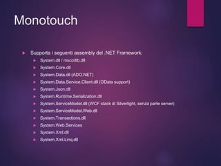 Monotouch
 Supporta i seguenti assembly del .NET Framework:
 System.dll / mscorlib.dll
 System.Core.dll
 System.Data.dll (ADO.NET)
 System.Data.Service.Client.dll (OData support)
 System.Json.dll
 System.Runtime.Serialization.dll
 System.ServiceModel.dll (WCF stack di Silverlight, senza parte server)
 System.ServiceModel.Web.dll
 System.Transactions.dll
 System.Web.Services
 System.Xml.dll
 System.Xml.Linq.dll
 