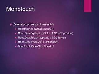 Monotouch
 Oltre ai propri seguenti assembly:
 monotouch.dll (CocoaTouch API)
 Mono.Data.Sqlite.dll (SQL Lite ADO.NET provider)
 Mono.Data.Tds.dll (supporto a SQL Server)
 Mono.Security.dll (API di crittografia)
 OpenTK.dll (OpenGL e OpenAL)
 