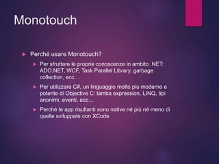 Monotouch
 Perché usare Monotouch?
 Per sfruttare le proprie conoscenze in ambito .NET:
ADO.NET, WCF, Task Parallel Library, garbage
collection, ecc…
 Per utilizzare C#, un linguaggio molto più moderno e
potente di Objective C: lamba expression, LINQ, tipi
anonimi, eventi, ecc…
 Perché le app risultanti sono native né più né meno di
quelle sviluppate con XCode
 