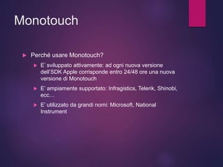 Monotouch
 Perché usare Monotouch?
 E’ sviluppato attivamente: ad ogni nuova versione
dell’SDK Apple corrisponde entro 24/48 ore una nuova
versione di Monotouch
 E’ ampiamente supportato: Infragistics, Telerik, Shinobi,
ecc…
 E’ utilizzato da grandi nomi: Microsoft, National
Instrument
 