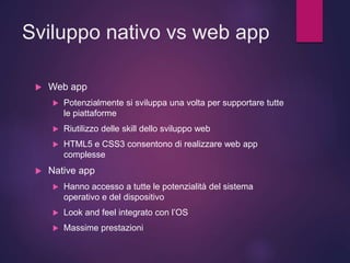 Sviluppo nativo vs web app
 Web app
 Potenzialmente si sviluppa una volta per supportare tutte
le piattaforme
 Riutilizzo delle skill dello sviluppo web
 HTML5 e CSS3 consentono di realizzare web app
complesse
 Native app
 Hanno accesso a tutte le potenzialità del sistema
operativo e del dispositivo
 Look and feel integrato con l’OS
 Massime prestazioni
 