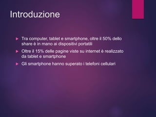 Introduzione
 Tra computer, tablet e smartphone, oltre il 50% dello
share è in mano ai dispositivi portatili
 Oltre il 15% delle pagine viste su internet è realizzato
da tablet e smartphone
 Gli smartphone hanno superato i telefoni cellulari
 