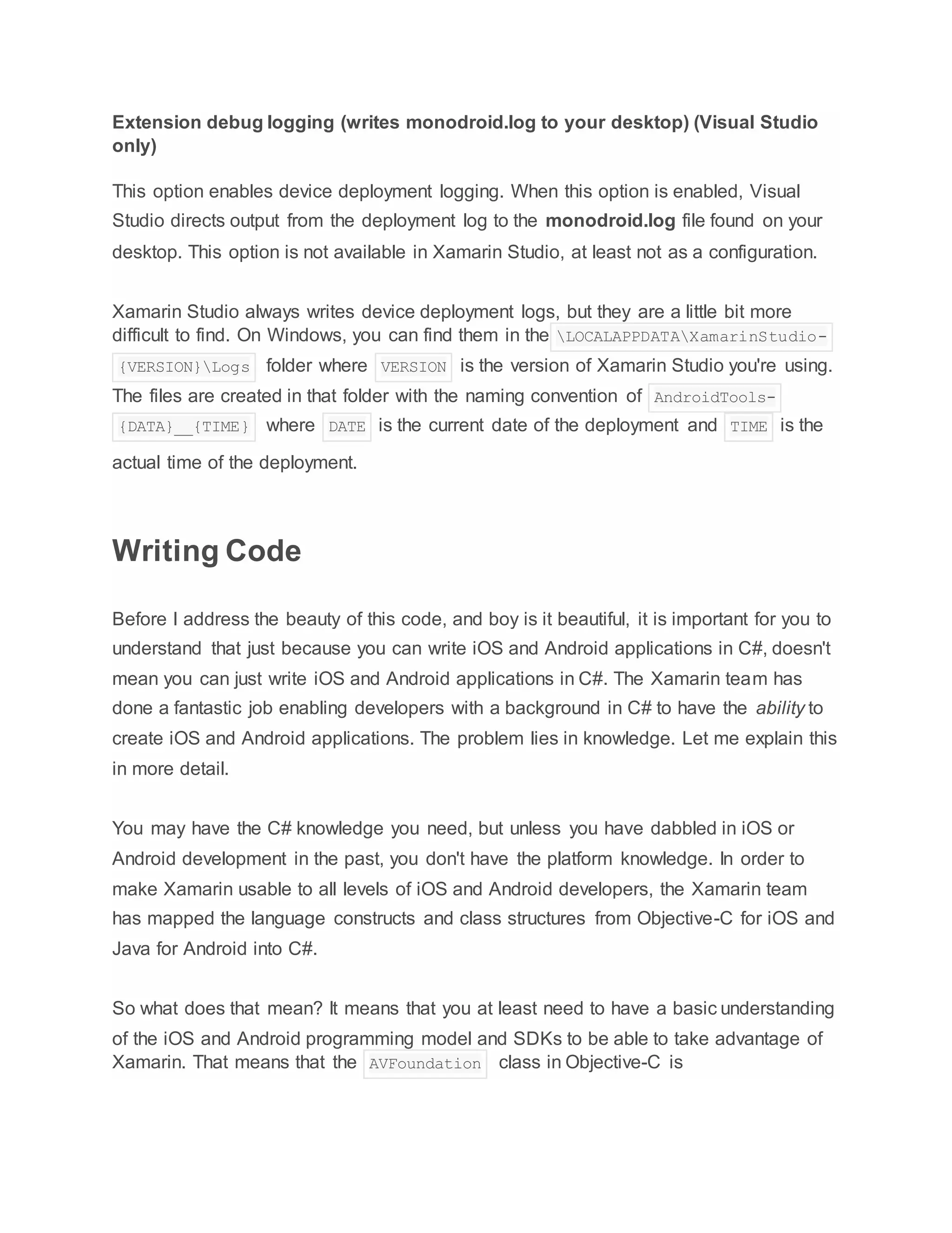 Extension debug logging (writes monodroid.log to your desktop) (Visual Studio
only)
This option enables device deployment logging. When this option is enabled, Visual
Studio directs output from the deployment log to the monodroid.log file found on your
desktop. This option is not available in Xamarin Studio, at least not as a configuration.
Xamarin Studio always writes device deployment logs, but they are a little bit more
difficult to find. On Windows, you can find them in the LOCALAPPDATAXamarinStudio-
{VERSION}Logs folder where VERSION is the version of Xamarin Studio you're using.
The files are created in that folder with the naming convention of AndroidTools-
{DATA}__{TIME} where DATE is the current date of the deployment and TIME is the
actual time of the deployment.
Writing Code
Before I address the beauty of this code, and boy is it beautiful, it is important for you to
understand that just because you can write iOS and Android applications in C#, doesn't
mean you can just write iOS and Android applications in C#. The Xamarin team has
done a fantastic job enabling developers with a background in C# to have the ability to
create iOS and Android applications. The problem lies in knowledge. Let me explain this
in more detail.
You may have the C# knowledge you need, but unless you have dabbled in iOS or
Android development in the past, you don't have the platform knowledge. In order to
make Xamarin usable to all levels of iOS and Android developers, the Xamarin team
has mapped the language constructs and class structures from Objective-C for iOS and
Java for Android into C#.
So what does that mean? It means that you at least need to have a basic understanding
of the iOS and Android programming model and SDKs to be able to take advantage of
Xamarin. That means that the AVFoundation class in Objective-C is
 
