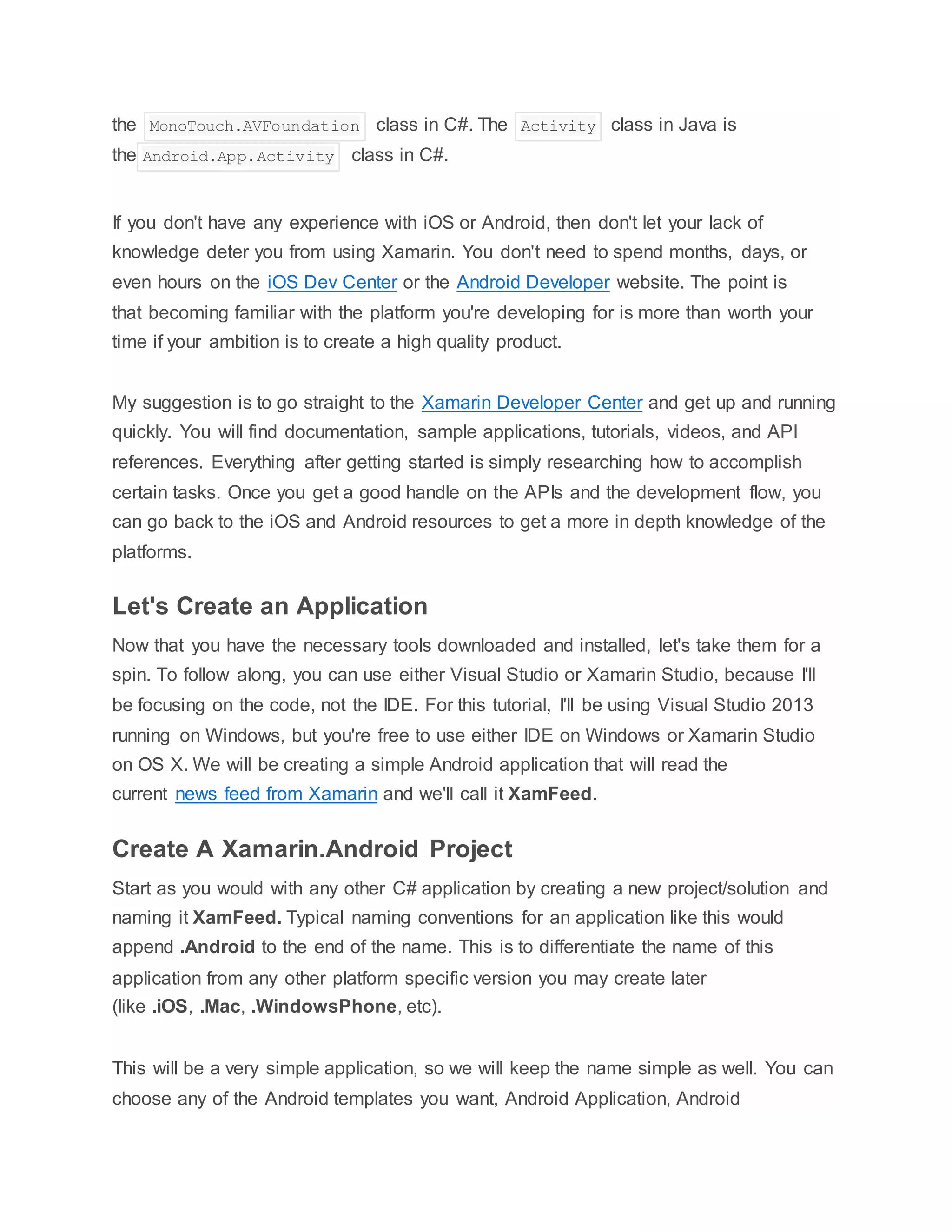 the MonoTouch.AVFoundation class in C#. The Activity class in Java is
the Android.App.Activity class in C#.
If you don't have any experience with iOS or Android, then don't let your lack of
knowledge deter you from using Xamarin. You don't need to spend months, days, or
even hours on the iOS Dev Center or the Android Developer website. The point is
that becoming familiar with the platform you're developing for is more than worth your
time if your ambition is to create a high quality product.
My suggestion is to go straight to the Xamarin Developer Center and get up and running
quickly. You will find documentation, sample applications, tutorials, videos, and API
references. Everything after getting started is simply researching how to accomplish
certain tasks. Once you get a good handle on the APIs and the development flow, you
can go back to the iOS and Android resources to get a more in depth knowledge of the
platforms.
Let's Create an Application
Now that you have the necessary tools downloaded and installed, let's take them for a
spin. To follow along, you can use either Visual Studio or Xamarin Studio, because I'll
be focusing on the code, not the IDE. For this tutorial, I'll be using Visual Studio 2013
running on Windows, but you're free to use either IDE on Windows or Xamarin Studio
on OS X. We will be creating a simple Android application that will read the
current news feed from Xamarin and we'll call it XamFeed.
Create A Xamarin.Android Project
Start as you would with any other C# application by creating a new project/solution and
naming it XamFeed. Typical naming conventions for an application like this would
append .Android to the end of the name. This is to differentiate the name of this
application from any other platform specific version you may create later
(like .iOS, .Mac, .WindowsPhone, etc).
This will be a very simple application, so we will keep the name simple as well. You can
choose any of the Android templates you want, Android Application, Android
 