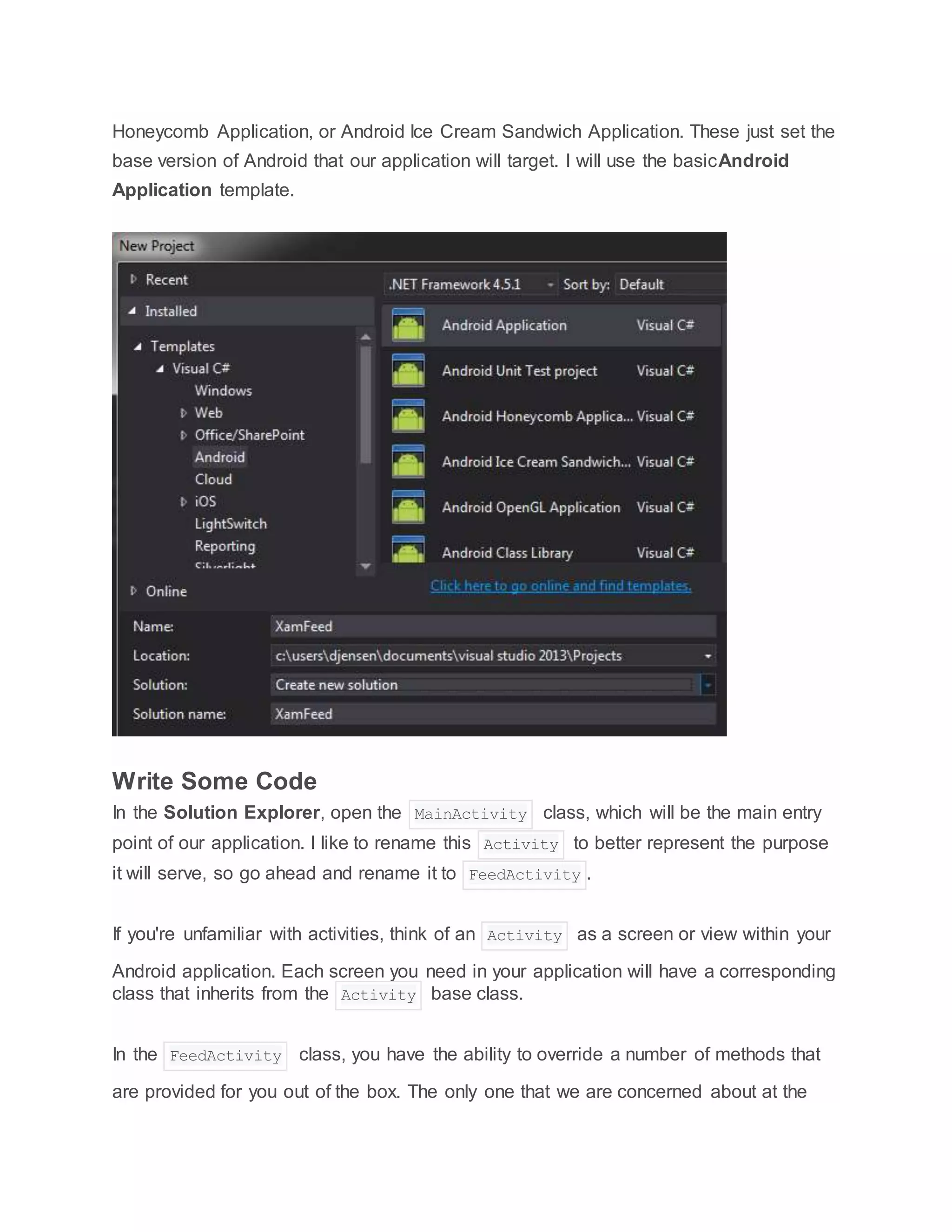 Honeycomb Application, or Android Ice Cream Sandwich Application. These just set the
base version of Android that our application will target. I will use the basicAndroid
Application template.
Write Some Code
In the Solution Explorer, open the MainActivity class, which will be the main entry
point of our application. I like to rename this Activity to better represent the purpose
it will serve, so go ahead and rename it to FeedActivity .
If you're unfamiliar with activities, think of an Activity as a screen or view within your
Android application. Each screen you need in your application will have a corresponding
class that inherits from the Activity base class.
In the FeedActivity class, you have the ability to override a number of methods that
are provided for you out of the box. The only one that we are concerned about at the
 