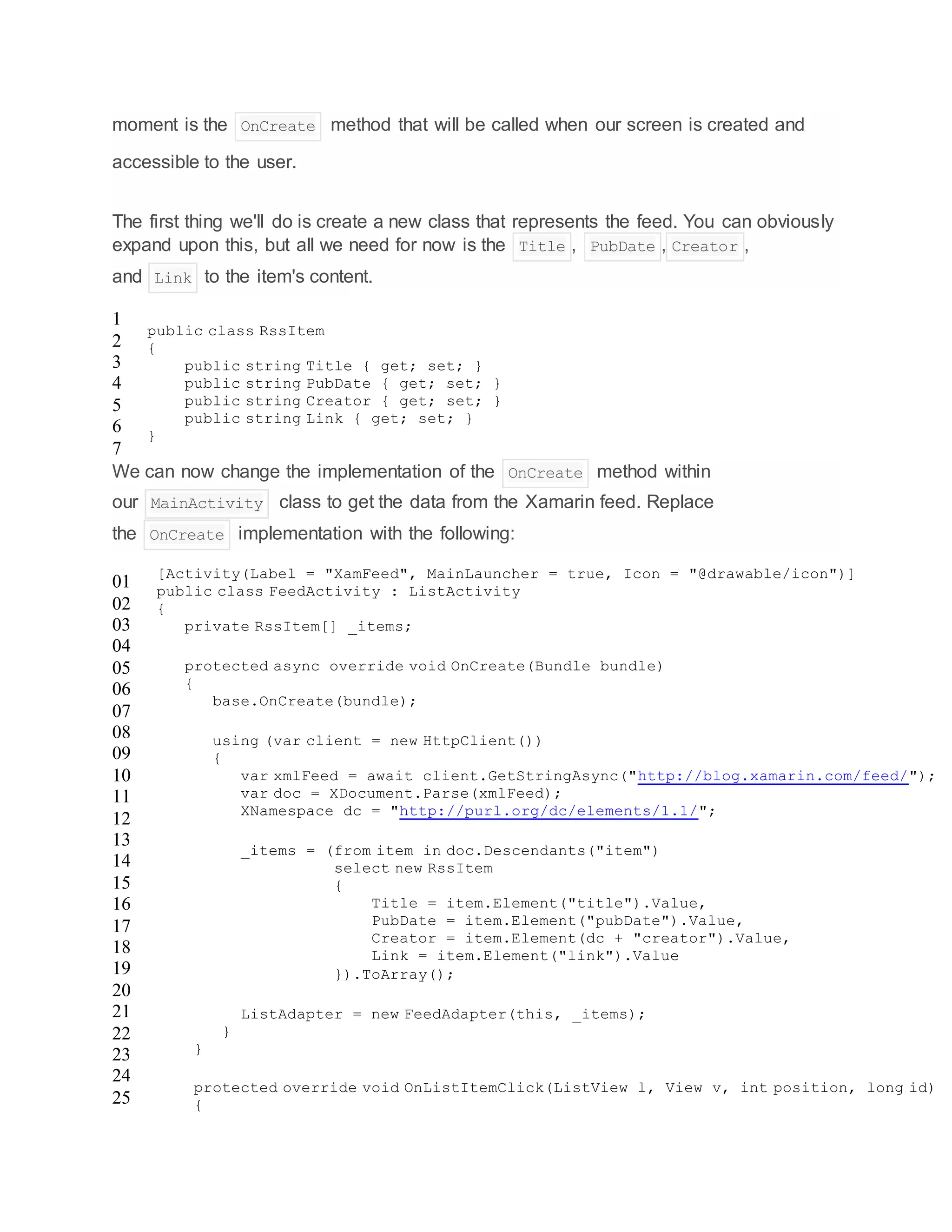 moment is the OnCreate method that will be called when our screen is created and
accessible to the user.
The first thing we'll do is create a new class that represents the feed. You can obviously
expand upon this, but all we need for now is the Title , PubDate , Creator ,
and Link to the item's content.
1
2
3
4
5
6
7
public class RssItem
{
public string Title { get; set; }
public string PubDate { get; set; }
public string Creator { get; set; }
public string Link { get; set; }
}
We can now change the implementation of the OnCreate method within
our MainActivity class to get the data from the Xamarin feed. Replace
the OnCreate implementation with the following:
01
02
03
04
05
06
07
08
09
10
11
12
13
14
15
16
17
18
19
20
21
22
23
24
25
[Activity(Label = "XamFeed", MainLauncher = true, Icon = "@drawable/icon")]
public class FeedActivity : ListActivity
{
private RssItem[] _items;
protected async override void OnCreate(Bundle bundle)
{
base.OnCreate(bundle);
using (var client = new HttpClient())
{
var xmlFeed = await client.GetStringAsync("http://blog.xamarin.com/feed/");
var doc = XDocument.Parse(xmlFeed);
XNamespace dc = "http://purl.org/dc/elements/1.1/";
_items = (from item in doc.Descendants("item")
select new RssItem
{
Title = item.Element("title").Value,
PubDate = item.Element("pubDate").Value,
Creator = item.Element(dc + "creator").Value,
Link = item.Element("link").Value
}).ToArray();
ListAdapter = new FeedAdapter(this, _items);
}
}
protected override void OnListItemClick(ListView l, View v, int position, long id)
{
 