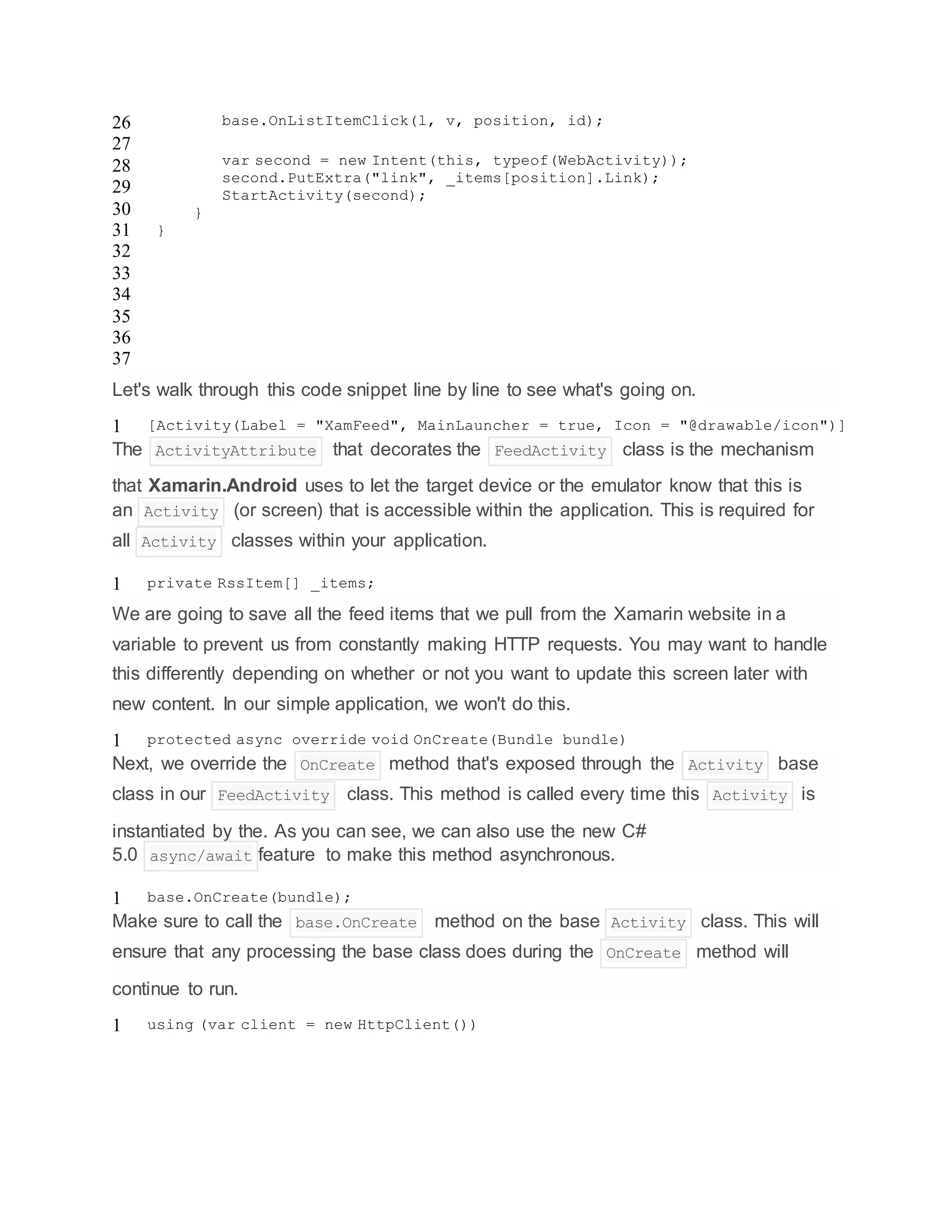 26
27
28
29
30
31
32
33
34
35
36
37
base.OnListItemClick(l, v, position, id);
var second = new Intent(this, typeof(WebActivity));
second.PutExtra("link", _items[position].Link);
StartActivity(second);
}
}
Let's walk through this code snippet line by line to see what's going on.
1 [Activity(Label = "XamFeed", MainLauncher = true, Icon = "@drawable/icon")]
The ActivityAttribute that decorates the FeedActivity class is the mechanism
that Xamarin.Android uses to let the target device or the emulator know that this is
an Activity (or screen) that is accessible within the application. This is required for
all Activity classes within your application.
1 private RssItem[] _items;
We are going to save all the feed items that we pull from the Xamarin website in a
variable to prevent us from constantly making HTTP requests. You may want to handle
this differently depending on whether or not you want to update this screen later with
new content. In our simple application, we won't do this.
1 protected async override void OnCreate(Bundle bundle)
Next, we override the OnCreate method that's exposed through the Activity base
class in our FeedActivity class. This method is called every time this Activity is
instantiated by the. As you can see, we can also use the new C#
5.0 async/await feature to make this method asynchronous.
1 base.OnCreate(bundle);
Make sure to call the base.OnCreate method on the base Activity class. This will
ensure that any processing the base class does during the OnCreate method will
continue to run.
1 using (var client = new HttpClient())
 