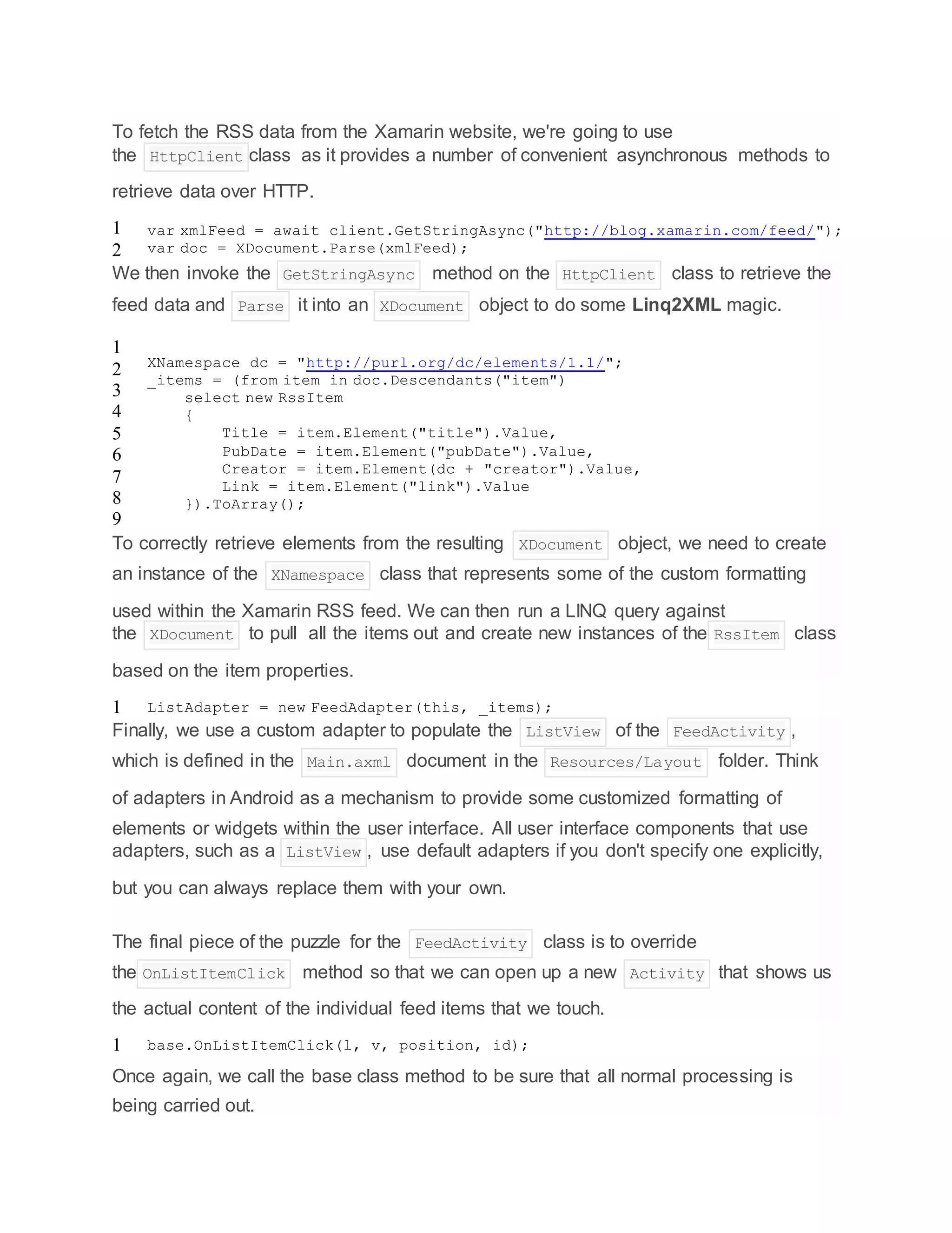 To fetch the RSS data from the Xamarin website, we're going to use
the HttpClient class as it provides a number of convenient asynchronous methods to
retrieve data over HTTP.
1
2
var xmlFeed = await client.GetStringAsync("http://blog.xamarin.com/feed/");
var doc = XDocument.Parse(xmlFeed);
We then invoke the GetStringAsync method on the HttpClient class to retrieve the
feed data and Parse it into an XDocument object to do some Linq2XML magic.
1
2
3
4
5
6
7
8
9
XNamespace dc = "http://purl.org/dc/elements/1.1/";
_items = (from item in doc.Descendants("item")
select new RssItem
{
Title = item.Element("title").Value,
PubDate = item.Element("pubDate").Value,
Creator = item.Element(dc + "creator").Value,
Link = item.Element("link").Value
}).ToArray();
To correctly retrieve elements from the resulting XDocument object, we need to create
an instance of the XNamespace class that represents some of the custom formatting
used within the Xamarin RSS feed. We can then run a LINQ query against
the XDocument to pull all the items out and create new instances of the RssItem class
based on the item properties.
1 ListAdapter = new FeedAdapter(this, _items);
Finally, we use a custom adapter to populate the ListView of the FeedActivity ,
which is defined in the Main.axml document in the Resources/Layout folder. Think
of adapters in Android as a mechanism to provide some customized formatting of
elements or widgets within the user interface. All user interface components that use
adapters, such as a ListView , use default adapters if you don't specify one explicitly,
but you can always replace them with your own.
The final piece of the puzzle for the FeedActivity class is to override
the OnListItemClick method so that we can open up a new Activity that shows us
the actual content of the individual feed items that we touch.
1 base.OnListItemClick(l, v, position, id);
Once again, we call the base class method to be sure that all normal processing is
being carried out.
 