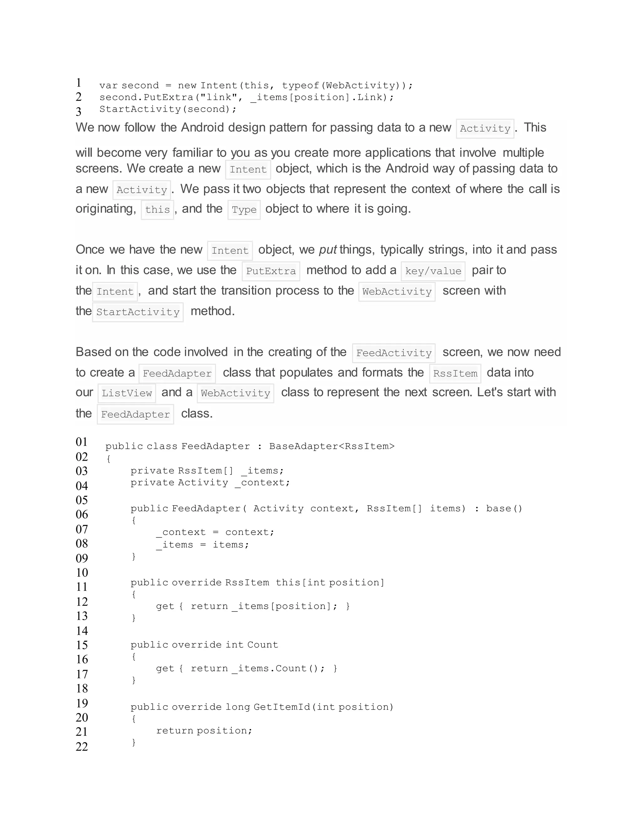 1
2
3
var second = new Intent(this, typeof(WebActivity));
second.PutExtra("link", _items[position].Link);
StartActivity(second);
We now follow the Android design pattern for passing data to a new Activity . This
will become very familiar to you as you create more applications that involve multiple
screens. We create a new Intent object, which is the Android way of passing data to
a new Activity . We pass it two objects that represent the context of where the call is
originating, this , and the Type object to where it is going.
Once we have the new Intent object, we put things, typically strings, into it and pass
it on. In this case, we use the PutExtra method to add a key/value pair to
the Intent , and start the transition process to the WebActivity screen with
the StartActivity method.
Based on the code involved in the creating of the FeedActivity screen, we now need
to create a FeedAdapter class that populates and formats the RssItem data into
our ListView and a WebActivity class to represent the next screen. Let's start with
the FeedAdapter class.
01
02
03
04
05
06
07
08
09
10
11
12
13
14
15
16
17
18
19
20
21
22
public class FeedAdapter : BaseAdapter<RssItem>
{
private RssItem[] _items;
private Activity _context;
public FeedAdapter( Activity context, RssItem[] items) : base()
{
_context = context;
_items = items;
}
public override RssItem this[int position]
{
get { return _items[position]; }
}
public override int Count
{
get { return _items.Count(); }
}
public override long GetItemId(int position)
{
return position;
}
 