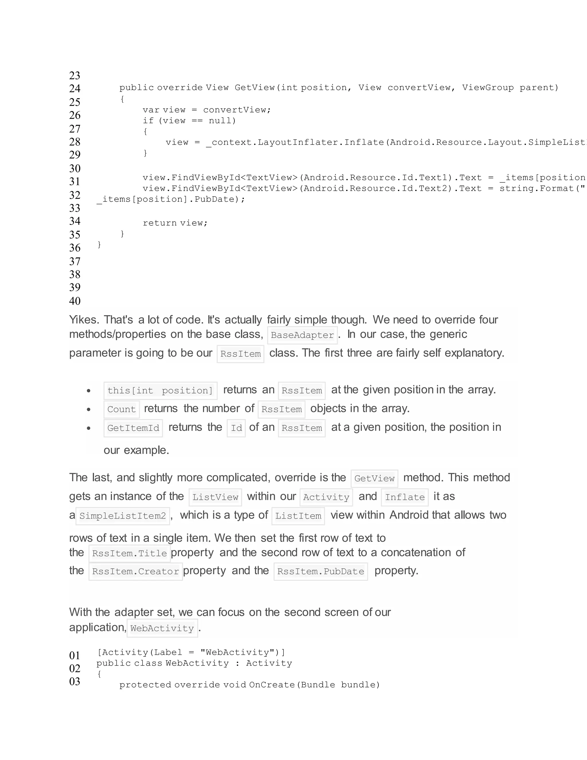 23
24
25
26
27
28
29
30
31
32
33
34
35
36
37
38
39
40
public override View GetView(int position, View convertView, ViewGroup parent)
{
var view = convertView;
if (view == null)
{
view = _context.LayoutInflater.Inflate(Android.Resource.Layout.SimpleListI
}
view.FindViewById<TextView>(Android.Resource.Id.Text1).Text = _items[position]
view.FindViewById<TextView>(Android.Resource.Id.Text2).Text = string.Format("{
_items[position].PubDate);
return view;
}
}
Yikes. That's a lot of code. It's actually fairly simple though. We need to override four
methods/properties on the base class, BaseAdapter . In our case, the generic
parameter is going to be our RssItem class. The first three are fairly self explanatory.
 this[int position] returns an RssItem at the given position in the array.
 Count returns the number of RssItem objects in the array.
 GetItemId returns the Id of an RssItem at a given position, the position in
our example.
The last, and slightly more complicated, override is the GetView method. This method
gets an instance of the ListView within our Activity and Inflate it as
a SimpleListItem2 , which is a type of ListItem view within Android that allows two
rows of text in a single item. We then set the first row of text to
the RssItem.Title property and the second row of text to a concatenation of
the RssItem.Creator property and the RssItem.PubDate property.
With the adapter set, we can focus on the second screen of our
application, WebActivity .
01
02
03
[Activity(Label = "WebActivity")]
public class WebActivity : Activity
{
protected override void OnCreate(Bundle bundle)
 