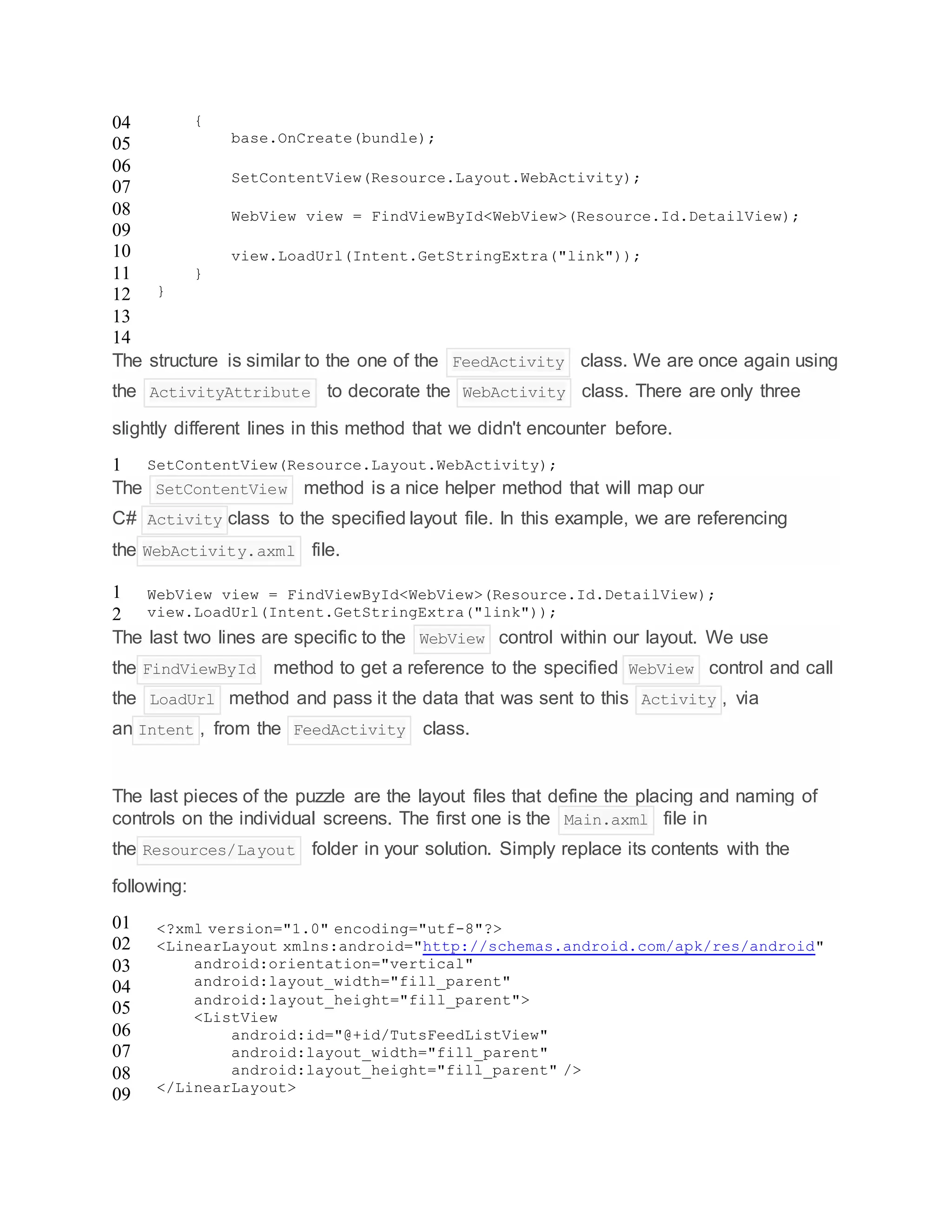 04
05
06
07
08
09
10
11
12
13
14
{
base.OnCreate(bundle);
SetContentView(Resource.Layout.WebActivity);
WebView view = FindViewById<WebView>(Resource.Id.DetailView);
view.LoadUrl(Intent.GetStringExtra("link"));
}
}
The structure is similar to the one of the FeedActivity class. We are once again using
the ActivityAttribute to decorate the WebActivity class. There are only three
slightly different lines in this method that we didn't encounter before.
1 SetContentView(Resource.Layout.WebActivity);
The SetContentView method is a nice helper method that will map our
C# Activity class to the specified layout file. In this example, we are referencing
the WebActivity.axml file.
1
2
WebView view = FindViewById<WebView>(Resource.Id.DetailView);
view.LoadUrl(Intent.GetStringExtra("link"));
The last two lines are specific to the WebView control within our layout. We use
the FindViewById method to get a reference to the specified WebView control and call
the LoadUrl method and pass it the data that was sent to this Activity , via
an Intent , from the FeedActivity class.
The last pieces of the puzzle are the layout files that define the placing and naming of
controls on the individual screens. The first one is the Main.axml file in
the Resources/Layout folder in your solution. Simply replace its contents with the
following:
01
02
03
04
05
06
07
08
09
<?xml version="1.0" encoding="utf-8"?>
<LinearLayout xmlns:android="http://schemas.android.com/apk/res/android"
android:orientation="vertical"
android:layout_width="fill_parent"
android:layout_height="fill_parent">
<ListView
android:id="@+id/TutsFeedListView"
android:layout_width="fill_parent"
android:layout_height="fill_parent" />
</LinearLayout>
 